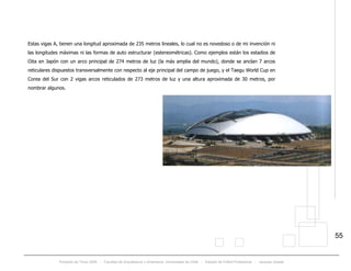 Proyecto de Título 2005 - Facultad de Arquitectura y Urbanismo, Universidad de Chile - Estadio de Fútbol Profesional - Jacques Zelada
55
Estas vigas A, tienen una longitud aproximada de 235 metros lineales, lo cual no es novedoso o de mi invención ni
las longitudes máximas ni las formas de auto estructurar (estereométricas). Como ejemplos están los estadios de
Oita en Japón con un arco principal de 274 metros de luz (la más amplia del mundo), donde se anclan 7 arcos
reticulares dispuestos transversalmente con respecto al eje principal del campo de juego, y el Taegu World Cup en
Corea del Sur con 2 vigas arcos reticulados de 273 metros de luz y una altura aproximada de 30 metros, por
nombrar algunos.
 