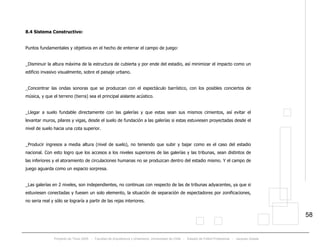 Proyecto de Título 2005 - Facultad de Arquitectura y Urbanismo, Universidad de Chile - Estadio de Fútbol Profesional - Jacques Zelada
58
8.4 Sistema Constructivo:
Puntos fundamentales y objetivos en el hecho de enterrar el campo de juego:
_Disminuir la altura máxima de la estructura de cubierta y por ende del estadio, así minimizar el impacto como un
edificio invasivo visualmente, sobre el paisaje urbano.
_Concentrar las ondas sonoras que se produzcan con el espectáculo barrístico, con los posibles conciertos de
música, y que el terreno (tierra) sea el principal aislante acústico.
_Llegar a suelo fundable directamente con las galerías y que estas sean sus mismos cimientos, así evitar el
levantar muros, pilares y vigas, desde el suelo de fundación a las galerías si estas estuviesen proyectadas desde el
nivel de suelo hacia una cota superior.
_Producir ingresos a media altura (nivel de suelo), no teniendo que subir y bajar como es el caso del estadio
nacional. Con esto logro que los accesos a los niveles superiores de las galerías y las tribunas, sean distintos de
las inferiores y el atoramiento de circulaciones humanas no se produzcan dentro del estadio mismo. Y el campo de
juego aguarda como un espacio sorpresa.
_Las galerías en 2 niveles, son independientes, no continuas con respecto de las de tribunas adyacentes, ya que si
estuviesen conectadas y fuesen un solo elemento, la situación de separación de espectadores por zonificaciones,
no seria real y sólo se lograría a partir de las rejas interiores.
 