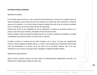 Proyecto de Título 2005 - Facultad de Arquitectura y Urbanismo, Universidad de Chile - Estadio de Fútbol Profesional - Jacques Zelada
59
8.5 Sistema Urbano Inmediato:
Significado de emplazar:
En el contexto general del terreno, como concepto del portal bicentenario, es el lugar de un posible proyecto de
escala metropolitana, porque dentro del terreno del aeropuerto de Cerrillos este sector representa el remate del
parque que se pretende, y es al mismo tiempo el ingreso inmediato hacia este ya que se encuentra emplazado
junto a 3 avenidas que se conforman dentro del plan del Transantiago.
Entonces este terreno da las posibilidades de que las instalaciones a proyectar se encuentren insertas en un
parque o área verde de gran extensión, prolongando el hecho del parque-remate.
Insertar el estadio y todas las instalaciones deportivas dentro de un parque, resultaría para embellecer, dar calidez
y posibilidades de ocupaciones públicas, mas allá de sólo ver deportes.
El estadio se divide en 4 sectores que dan frente inmediato a por lo menos 2 de estas vías, Departamental
(troncal) y General Velásquez (autopista urbana), y 2 frentes a vías propuestas por el Bicentenario determinadas
como vías alimentadoras y de servicio, por lo que serán vías con locomoción colectiva, esto es de suma
importancia ya que se busca la evacuación directa, segregada e inmediata del público asistente.
Significado de estacionamientos:
Dentro de estos 4 sectores al menos 3 de ellos cuentan con estacionamientos independientes entre ellos, y se
determinan en cantidad según la lógica del usuario tipo:
 