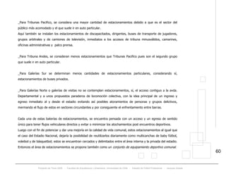 Proyecto de Título 2005 - Facultad de Arquitectura y Urbanismo, Universidad de Chile - Estadio de Fútbol Profesional - Jacques Zelada
60
_Para Tribunas Pacifico, se considera una mayor cantidad de estacionamientos debido a que es el sector del
público más acomodado y el que suele ir en auto particular.
Aquí también se instalan los estacionamientos de discapacitados, dirigentes, buses de transporte de jugadores,
grupos arbitrales y de camiones de televisión, inmediatos a los accesos de tribuna minusválidos, camarines,
oficinas administrativas y palco prensa.
_Para Tribuna Andes, se consideran menos estacionamientos que Tribunas Pacifico pues son el segundo grupo
que suele ir en auto particular.
_Para Galerías Sur se determinan menos cantidades de estacionamientos particulares, considerando sí,
estacionamientos de buses privados.
_Para Galerías Norte o galerías de visitas no se contemplan estacionamientos, sí, el acceso contiguo a la avda.
Departamental y a unos propuestos paraderos de locomoción colectiva, con la idea principal de un ingreso y
egreso inmediato al y desde el estadio evitando así posibles atoramientos de personas y grupos delictivos,
mermando el flujo de estos en sectores circundantes y por consiguiente el enfrentamiento entre barras.
Cada una de estas baterías de estacionamientos, se encuentra pensada con un acceso y un egreso de sentido
único para tener flujos vehiculares directos y evitar o minimizar los atochamientos post encuentros deportivos.
Luego con el fin de potenciar y dar una mejoría en la calidad de vida comunal, estos estacionamientos al igual que
el caso del Estadio Nacional, dejaría la posibilidad de reutilizarlos diariamente como multicanchas de baby fútbol,
voleibol y de básquetbol; estos se encuentran cercados y delimitados entre el área interna y la privada del estadio.
Entonces el área de estacionamientos se propone también como un conjunto de equipamiento deportivo comunal.
 