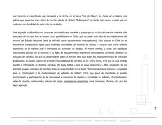 Proyecto de Título 2005 - Facultad de Arquitectura y Urbanismo, Universidad de Chile - Estadio de Fútbol Profesional - Jacques Zelada
7
que fomente el espectáculo que demanda y se define en la barra “Los de Abajo”, La Fiesta de la Galera, una
galería que pareciese caer sobre la cancha, donde el cántico “Bullanguero” se sienta con mayor presión que en
cualquier otra localidad de este o de otro estadio.
Una segunda problemática es: proponer un estadio que resuelva o proponga un recinto de eventos masivos más
adecuado de los que hoy se tienen como posibilidades en Chile, que no pasan más allá de las instalaciones del
terreno del Estadio Nacional (este es definido como equipamiento metropolitano). Esto porque en Chile no se
encuentran instalaciones aptas para sustentar actividades de eventos de masas, y porque este como sistema
económico es la manera real e inmediata de solventar un estadio. Al mismo tiempo, y junto con satisfacer
necesidades básicas de la comuna y su falta de equipamientos deportivos comunitarios, pretendo destinar un
conjunto de canchas, las que se desarrollarán sobre el terreno libre que dejan los estacionamientos de vehículos
particulares. El Asesor urbano de la Ilustre Municipalidad de Cerrillos, el Sr. Tomy Wong, cree que es una medida
posible e interesante el destinar canchas (de baby fútbol.) para la sana distracción y libre ocupación de los
distintos grupos vecinales de Cerrillos. Esto se avala también en el texto “Recomendaciones técnicas y requisitos
para la construcción o la modernización de estadios de fútbol”, FIFA, que pone de manifiesto la posible
incorporación y participación de la comunidad al momento de diseñar o remodelar un estadio, ofreciéndoseles:
salas de reunión, restaurantes, salones de juego, instalaciones deportivas, zona comercial, oficinas, etc. por dar
algún ejemplo.
 