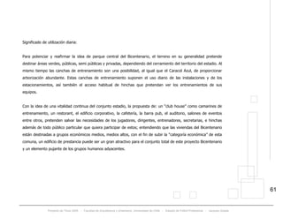 Proyecto de Título 2005 - Facultad de Arquitectura y Urbanismo, Universidad de Chile - Estadio de Fútbol Profesional - Jacques Zelada
61
Significado de utilización diaria:
Para potenciar y reafirmar la idea de parque central del Bicentenario, el terreno en su generalidad pretende
destinar áreas verdes, públicas, semi públicas y privadas, dependiendo del cerramiento del territorio del estadio. Al
mismo tiempo las canchas de entrenamiento son una posibilidad, al igual que el Caracol Azul, de proporcionar
arborización abundante. Estas canchas de entrenamiento suponen el uso diario de las instalaciones y de los
estacionamientos, así también el acceso habitual de hinchas que pretendan ver los entrenamientos de sus
equipos.
Con la idea de una vitalidad continua del conjunto estadio, la propuesta de: un “club house” como camarines de
entrenamiento, un restorant, el edificio corporativo, la cafetería, la barra pub, el auditorio, salones de eventos
entre otros, pretenden salvar las necesidades de los jugadores, dirigentes, entrenadores, secretarias, e hinchas
además de todo público particular que quiera participar de estos; entendiendo que las viviendas del Bicentenario
están destinadas a grupos económicos medios, medios altos, con el fin de subir la “categoría económica” de esta
comuna, un edificio de prestancia puede ser un gran atractivo para el conjunto total de este proyecto Bicentenario
y un elemento pujante de los grupos humanos adyacentes.
 