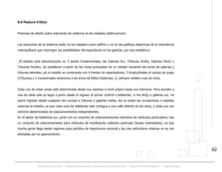 Proyecto de Título 2005 - Facultad de Arquitectura y Urbanismo, Universidad de Chile - Estadio de Fútbol Profesional - Jacques Zelada
62
8.6 Postura Crítica:
Premisas de diseño sobre soluciones de violencia en los estadios (delincuencia):
Las soluciones de la violencia están en los estadios como edificio y no en las políticas deportivas de la intendencia
metropolitana que restringen las posibilidades del espectáculo en las galerías, por eso establezco:
_El estadio está descompuesto en 4 partes fundamentales, las Galerías Sur, Tribunas Andes, Galerías Norte y
Tribunas Pacífico. Se establecen a partir de las zonas principales de un estadio obviando las zonas de galerías y
tribunas laterales, así el estadio se comprende con 4 frentes de espectadores, 2 longitudinales al campo de juego
(Tribunas) y 2 transversales anteriores a los arcos de fútbol (Galerías), sí, siempre visibles unas de otras.
Cada una de estas zonas está determinada desde sus ingresos a nivel urbano hasta sus interiores. Para acceder a
una de estas solo se logra a partir desde el ingreso al primer control o boleterías; si me dirijo a galerías sur, no
podré ingresar desde cualquier otro acceso a tribunas o galerías visitas. Así se evitan las circulaciones o estadías
externas al estadio, ya que cada zona de boleterías esta contigua a una calle distinta de las otras, y cada una con
sectores determinados de estacionamientos independientes.
En el sector de boleterías sur, junto con un conjunto de estacionamientos interiores de vehículos particulares, hay
un conjunto de estacionamiento para vehículos de movilización colectiva particular (buses contratados), ya que
mucha gente llega desde regiones para partidos de importancia nacional y las vías vehiculares urbanas no se ven
afectadas por su aparcamiento.
 