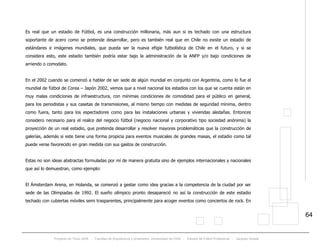 Proyecto de Título 2005 - Facultad de Arquitectura y Urbanismo, Universidad de Chile - Estadio de Fútbol Profesional - Jacques Zelada
64
Es real que un estadio de Fútbol, es una construcción millonaria, más aun si es techado con una estructura
soportante de acero como se pretende desarrollar, pero es también real que en Chile no existe un estadio de
estándares e imágenes mundiales, que pueda ser la nueva efigie futbolística de Chile en el futuro, y si se
considera esto, este estadio también podría estar bajo la administración de la ANFP y/o bajo condiciones de
arriendo o comodato.
En el 2002 cuando se comenzó a hablar de ser sede de algún mundial en conjunto con Argentina, como lo fue el
mundial de fútbol de Corea – Japón 2002, vemos que a nivel nacional los estadios con los que se cuenta están en
muy malas condiciones de infraestructura, con mínimas condiciones de comodidad para el público en general,
para los periodistas y sus casetas de transmisiones, al mismo tiempo con medidas de seguridad mínima, dentro
como fuera, tanto para los espectadores como para las instalaciones urbanas y viviendas aledañas. Entonces
considero necesario para el realce del negocio fútbol (negocio nacional y corporativo tipo sociedad anónima) la
proyección de un real estadio, que pretenda desarrollar y resolver mayores problemáticas que la construcción de
galerías, además si este tiene una forma propicia para eventos musicales de grandes masas, el estadio como tal
puede verse favorecido en gran medida con sus gastos de construcción.
Estas no son ideas abstractas formuladas por mí de manera gratuita sino de ejemplos internacionales y nacionales
que así lo demuestran, como ejemplo:
El Ámsterdam Arena, en Holanda, se comenzó a gestar como idea gracias a la competencia de la ciudad por ser
sede de las Olimpiadas de 1992. El sueño olímpico pronto desapareció no así la construcción de este estadio
techado con cubiertas móviles semi trasparentes, principalmente para acoger eventos como conciertos de rock. En
 