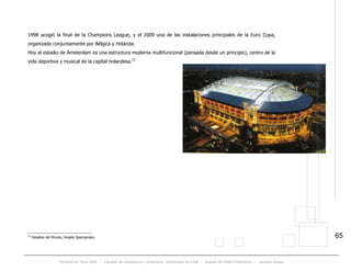 Proyecto de Título 2005 - Facultad de Arquitectura y Urbanismo, Universidad de Chile - Estadio de Fútbol Profesional - Jacques Zelada
65
1998 acogió la final de la Champions League, y el 2000 una de las instalaciones principales de la Euro Copa,
organizada conjuntamente por Bélgica y Holanda.
Hoy el estadio de Ámsterdam es una estructura moderna multifuncional (pensada desde un principio), centro de la
vida deportiva y musical de la capital holandesa.23
23
Estadios del Mundo, Angelo Spampinato.
 