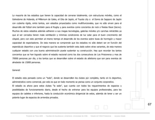 Proyecto de Título 2005 - Facultad de Arquitectura y Urbanismo, Universidad de Chile - Estadio de Fútbol Profesional - Jacques Zelada
67
La mayoría de los estadios que tienen la capacidad de cerrarse totalmente, con estructuras móviles, como el
Gelredome de Holanda, el Millenium de Gales, el Oita de Japón, el Toyota city o el Domo de Sapporo de Japón
con cubierta rígida, entre tantos, son estadios proyectados como multifuncionales, que no sólo sirven para el
desarrollo del fútbol sino también para el Rugby y para eventos como conciertos de rock o fiestas Rave (tecno).
Muchos de estos estadios además adhieren a sus megas tecnologías, galerías móviles y/o canchas retráctiles ya
que al ser cerrados tienen mala ventilación y mínimas condiciones de luz solar para el buen crecimiento del
césped, pero con esto permiten al mismo tiempo el desarrollo de los eventos sobre lozas de hormigón y mayor
capacidad de espectadores. De esta manera se comprende que los estadios no sólo deben ser en función del
espectáculo deportivo y que el negocio que los sustenta también esta dado sobre otras variantes, de esta manera
cualquier estadio con una buena administración puede sustentar su construcción. Hay que recordar los tantos
conciertos que se han logrado sobre el estadio nacional como los dos consecutivos de Los Prisioneros y mas de
70000 personas por día, o los tantos que se desarrollan sobre el estadio de atletismo que son para eventos de
alrededor de 15000 personas.
General:
El estadio esta pensado como un “todo”, donde se desarrollen los clubes por completo, tanto en lo deportivo,
administrativo como comercial, por esto es que en todo momento se piensa como un conjunto corporativo.
El estadio es ahora para estos clubes “la sede”, que cuenta con todos los requerimientos de espacios y
posibilidades de funcionamiento diario, desde el hecho de entrenar para los equipos profesionales, para los
equipos de cadetes e inferiores, hasta la conducción económica dirigencial de estos, además de tener y ser un
potente lugar de espacios de arriendos privados.
 
