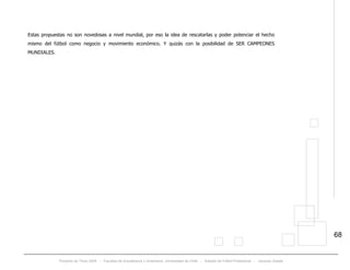 Proyecto de Título 2005 - Facultad de Arquitectura y Urbanismo, Universidad de Chile - Estadio de Fútbol Profesional - Jacques Zelada
68
Estas propuestas no son novedosas a nivel mundial, por eso la idea de rescatarlas y poder potenciar el hecho
mismo del fútbol como negocio y movimiento económico. Y quizás con la posibilidad de SER CAMPEONES
MUNDIALES.
 