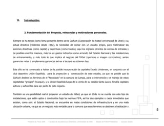 Proyecto de Título 2005 - Facultad de Arquitectura y Urbanismo, Universidad de Chile - Estadio de Fútbol Profesional - Jacques Zelada
8
II. Introducción:
2. Fundamentación del Proyecto, relevancias y motivaciones personales.
Siempre se ha tenido como tema presente dentro de la Corfuch (Corporación de Fútbol Universidad de Chile) y su
actual directiva (reelectos desde 1992), la necesidad de contar con un estadio propio, para materializar las
acciones directivas (como capital) y deportivas (como localía); aquí los ingresos directos de ventas de entradas y
de posibles eventos masivos, más los ex gastos indirectos como arriendo del Estadio Nacional y las instalaciones
de entrenamiento, y más todo lo que implica el negocio del fútbol (sponsors e imagen corporativa), serían
ganancias netas o simplemente ganancias extras a las que se obtienen hoy.
Este año se ha comenzado a hablar de la posible incorporación de capitales Estado Unidenses, en conjunto con el
club deportivo Unión Española, para la proyección y construcción de este estadio, ya que es posible que la
Corfuch destine los terrenos de el “Noviciado” en la comuna de Lampa, para la intervención y el manejo de estos
capitalistas “gringos” (trueque), y la Unión Española luego de la venta de su estadio Santa Laura, tendría capitales
activos y suficientes para ser parte de este negocio.
También es una posibilidad real el proponer un estadio de fútbol, ya que en Chile no se cuenta con este tipo de
instalaciones, que estén aptos o construidos bajo las normas FIFA, así los dos ejemplos o casos inmediatos que
existen, como son: el Estadio Nacional, se encuentra en malas condiciones de infraestructura y en una mala
ubicación urbana, ya que es un negocio más rentable para la comuna que esos terrenos se destinen a habitación y
 