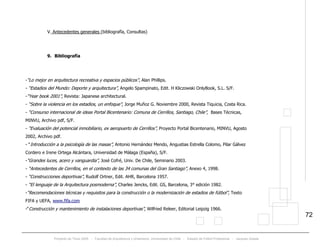 Proyecto de Título 2005 - Facultad de Arquitectura y Urbanismo, Universidad de Chile - Estadio de Fútbol Profesional - Jacques Zelada
72
V. Antecedentes generales (bibliografía, Consultas)
9. Bibliografía
-“Lo mejor en arquitectura recreativa y espacios públicos”, Alan Phillips.
- “Estadios del Mundo: Deporte y arquitectura”, Angelo Spampinato, Edit. H Kliczowski OnlyBook, S.L. S/F.
-“Year book 2001”, Revista: Japanese architectural.
- “Sobre la violencia en los estadios, un enfoque”, Jorge Muñoz G. Noviembre 2000, Revista Tiquicia, Costa Rica.
- “Consurso internacional de ideas Portal Bicentenario: Comuna de Cerrillos, Santiago, Chile”, Bases Técnicas,
MINVU, Archivo pdf, S/F.
- “Evaluación del potencial inmobiliario, ex aeropuerto de Cerrillos”, Proyecto Portal Bicentenario, MINVU, Agosto
2002, Archivo pdf.
- “Introducción a la psicología de las masas”, Antonio Hernández Mendo, Angustias Estrella Colomo, Pilar Gálvez
Cordero e Irene Ortega Alcántara, Universidad de Málaga (España), S/F.
-“Grandes luces, acero y vanguardia”, José Cofré, Univ. De Chile, Seminario 2003.
- “Antecedentes de Cerrillos, en el contexto de las 34 comunas del Gran Santiago”, Anexo 4, 1998.
- “Construcciones deportivas”, Rudolf Ortner, Edit. AHR, Barcelona 1957.
- “El lenguaje de la Arquitectura posmoderna”, Charles Jencks, Edit. GS, Barcelona, 3° edición 1982.
-“Recomendaciones técnicas y requisitos para la construcción o la modernización de estadios de fútbol”, Texto
FIFA y UEFA, Twww.fifa.comT
-“Construcción y mantenimiento de instalaciones deportivas”, Wilfried Releer, Editorial Leipzig 1966.
 