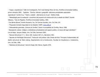 Proyecto de Título 2005 - Facultad de Arquitectura y Urbanismo, Universidad de Chile - Estadio de Fútbol Profesional - Jacques Zelada
73
- “Juego y arquitectura”, Taller de Investigación, Prof. Guía Rodrigo Pérez de Arce, Pontificia Universidad Católica,
primer semestre 2002. Capítulos: “Cancha, tribunas y geografía: relaciones preceptúales espectador-
espectáculo”, Camilo Cruz, “Teatro y estadio - alternancia en el uso”, Stefano Rolla.
- “Metodología para la evaluación económica del proyecto de construcción de un estadio de fútbol”, Vicente
Villaseca, Tesis de Magíster, Pontificia Universidad Católica, 1983.
-“Las Barras Bravas”, Andrés Recasens, Fac. De Ciencias Sociales, Univ. De Chile, S/F.
- “Propuesta Comisión Seguridad en los Estadios”, ANFP, Twww.anfp.clT
- “Antecedentes generales, Comuna de Cerrillos”, Ilustre municipalidad de Cerrillos, Marzo 1998.
-“Apropiación urbana: Códigos y simbolismos privatizadores del espacio publico, en busca del lugar identitario”.
Los de Abajo. Jacques Zelada, Univ. De Chile, Seminario 2003.
- “Nuevas Estructuras”, P. L. Nervi, Edit. Gustavo Gili S. A., Barcelona 1963.
- “Apuntes de Morfología Estructural”, Traducción del profesor Julio Chesta del libro “Principios fundamentales del
diseño estructural de Niels Lisborg, Departamento de la Construcción, Facultad de Arquitectura y Urabanismo,
Univ. de Chile, 1996.
- “Sistemas de Estructuras”, Heinrich Engel, Edit. Blume, España 1970.
 