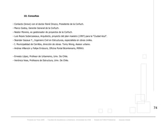 Proyecto de Título 2005 - Facultad de Arquitectura y Urbanismo, Universidad de Chile - Estadio de Fútbol Profesional - Jacques Zelada
74
10. Consultas
- Contacto (breve) con el doctor René Orozco, Presidente de la Corfuch.
- Marco Godoy, Gerente General de la Corfuch.
- Nestor Moreno, ex gestionador de proyectos de la Corfuch.
- Luis Reyes Subercaseaux, Arquitecto, proyecto del plan maestro (1997) para la “Ciudad Azul”.
- Skandar Gazaue T., Ingeniero Civil en Estructuras, especialista en obras civiles.
- I. Municipalidad de Cerrillos, dirección de obras. Tomy Wong, Asesor urbano.
- Andrea Villarzún y Felipe Errázuriz, Oficina Portal Bicentenario, MINVU.
- Ernesto López, Profesor de Urbanismo, Univ. De Chile.
- Verónica Veas, Profesora de Estructura, Univ. De Chile.
 