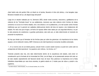 Proyecto de Título 2005 - Facultad de Arquitectura y Urbanismo, Universidad de Chile - Estadio de Fútbol Profesional - Jacques Zelada
10
¿Qué habría sido del partido Chile v/s Brasil sin el bombo, llevando el ritmo del cántico, o las bengalas rojas
llenando el estadio de luz y de alegría luego del penal?
Luego de un estudio realizado por mi, Seminario 2003, donde revelo acciones, reacciones y gatilladores de la
violencia de los “hinchada brava” en sus poblaciones, reconozco que esta violencia entre hinchas de clubes
contrarios no se da en el mismo estadio, sino a las afueras o en la poblaciones, y la real sucede contra hinchas
indefensos que por lo general son asaltados (delincuencia) dentro del área de ingreso a las instalaciones del
estadio. Por esto creo que el lugar y el hecho de ingresar deben estar dados por una seguridad efectiva y no por
la sola presencia de carabineros o guardias particulares; este sería así, un dato determinante al momento de
proyectar la arquitectura.
No hay que olvidar que el bienestar de los hinchas pasa por sobre las ganancias o la importancia de los mismo
equipos o de la institución rectora, ANFP. Entonces es de vital importancia re-encantar al público extraviado.
“... En un enorme aviso de una bebida gaseosa, colocado frente a nuestro estadio nacional, se puede leer cuánto valen los
protagonistas del fútbol-espectáculo: "Los jugadores valen millones, / los hinchas, oro”.TP
3
PT
Teniendo presente esta cita, otro dato determinante dentro de la arquitectura del estadio, sería tener en
consideración que la hinchada de la Universidad de Chile, Los de Abajo, se ha posesionado siempre del codo sur
de todo estadio especialmente del Nacional donde hace de local. Para potenciar la importancia de la fiesta
futbolística desarrollada por esos locos amantes, la galería estaría en 2 niveles para dar altura y presión a los
jugadores.
3
“Las Barras Bravas”, Andrés Recasens, Fac. de Ciencias Sociales, Univ. De Chile.
 