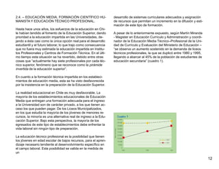 2.4. – EDUCACIÓN MEDIA, FORMACIÓN CIENTÍFICO HU-                  desarrollo de sistemas curriculares adecuados y asignación
MANISTA Y EDUCACIÓN TÉCNICO PROFESIONAL.                          de recursos que permitan un incremento en la difusión y esti-
                                                                  mación de este tipo de formación.
Hasta hace unos años, los esfuerzos de la educación en Chi-
le habían tendido al fomento de la Educación Superior, dando      A pesar de lo anteriormente expuesto, según Martín Miranda
prioridad a la educación impartida en las Universidades, de-      - Magister en Educación Currículo y Administración y coordi-
jando a ésta casi como la única opción real para el desarrollo    nador de la Educación Media Técnico–Profesional de la Uni-
estudiantil y el futuro laborar, lo que trajo como consecuencia   dad de Currículo y Evaluación del Ministerio de Educación –
que no fuera muy estimada la educación impartida en Institu-      “se observa un aumento sostenido en la demanda de liceos
tos Profesionales y Centros de Formación Técnica. En el últi-     técnicos profesionales, la que se duplicó entre 1980 y 1995,
mo tiempo esta situación se ha revertido, debido entre otras      llegando a abarcar al 45% de la población de estudiantes de
cosas que “actualmente hay siete profesionales por cada téc-      educación secundaria” (cuadro 1).
nico superior, fenómeno que se reconoce como la pirámide
invertida de la educación superior”.

En cuanto a la formación técnica impartida en los estableci-
mientos de educación media, esta se ha visto desfavorecida
por la insistencia en la preparación de la Educación Superior.

La realidad educacional en Chile es muy desfavorable. La
mayoría de los establecimientos educacionales de Educación
Media que entregan una formación adecuada para el ingreso
a la Universidad son de carácter privado, a los que tienen ac-
ceso los que pueden pagar. De los Liceos Municipalizados,
en los que estudia la mayoría de los jóvenes de menores re-
cursos, la minoría es una alternativa real de ingreso a la Edu-
cación Superior. Bajo esta perspectiva, la mayoría de los
egresados de este tipo de establecimientos debe enfrentar la
vida laboral sin ningún tipo de preparación.

La educación técnico profesional es la posibilidad que tienen
los jóvenes en edad escolar de bajos recursos, para el apren-
dizaje necesario tendiente al desenvolvimiento específico en
el campo laboral. Esta posibilidad se valida en la medida de
un
                                                                                                                                  12
 
