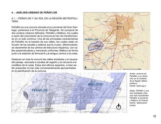 4. - ANÁLISIS URBANO DE PEÑAFLOR

4.1. - PEÑAFLOR Y SU ROL EN LA REGIÓN METROPOLI-
TANA.

Peñaflor es una comuna ubicada al sur poniente del Gran San-
tiago, pertenece a la Provincia de Talagante. Se compone de
dos núcleos urbanos definidos, Peñaflor y Malloco, los cuales
a razón del crecimiento de la comuna se han ido transforman-
do en un solo continuo. Una de las principales características       PEÑAFLOR
de Peñaflor es el trazado de sus calles, las cuales están en
función de los canales y esteros que la cruzan, diferenciándo-
se claramente de los centros de estructura hispánica, con ca-
lles perpendiculares y manzanas uniformes. Malloco se forma
junto a la estación de ferrocarril y al antiguo camino a la costa.

Destacan en toda la comuna las calles arboladas y la riqueza
del paisaje, asociada a canales de regadío y la cercanía a la
cordillera de la costa. Estos dos últimos aspectos, si bien es-
tán presentes no han sido convenientemente aprovechados
en la planificación de la comuna.
                                                                                Arriba: comuna de
                                                                                Peñaflor y su ubica-
                                                                                ción en el contexto
                                                                                de la Región Metro-
                                                                                politana.
                                                                      MALLOCO   fuente: www.sig.cl

                    PEÑAFLOR                                                    Abajo: Peñaflor y sus
                                                                                dos entidades urba-
                                                                                nas más importantes:
                                                                                Peñaflor al poniente
                                                                                y Malloco al Oriente.
                                                                                fuente: elaboración
                                                                                propia.




                                                                                                        16
 