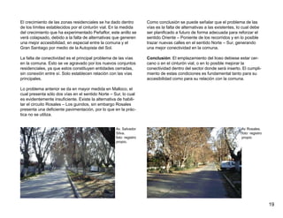 El crecimiento de las zonas residenciales se ha dado dentro          Como conclusión se puede señalar que el problema de las
de los límites establecidos por el cinturón vial. En la medida       vías es la falta de alternativas a las existentes, lo cual debe
del crecimiento que ha experimentado Peñaflor, este anillo se        ser planificado a futuro de forma adecuada para reforzar el
verá colapsado, debido a la falta de alternativas que generen        sentido Oriente – Poniente de los recorridos y en lo posible
una mejor accesibilidad, en especial entre la comuna y el            trazar nuevas calles en el sentido Norte – Sur, generando
Gran Santiago por medio de la Autopista del Sol.                     una mejor conectividad en la comuna.

La falta de conectividad es el principal problema de las vías        Conclusión: El emplazamiento del liceo debiese estar cer-
en la comuna. Esto se ve agravado por los nuevos conjuntos           cano o en el cinturón vial, o en lo posible mejorar la
residenciales, ya que estos constituyen entidades cerradas,          conectividad dentro del sector donde será inserto. El cumpli-
sin conexión entre sí. Solo establecen relación con las vías         miento de estas condiciones es fundamental tanto para su
principales.                                                         accesibilidad como para su relación con la comuna.

Lo problema anterior se da en mayor medida en Malloco, el
cual presenta sólo dos vías en el sentido Norte – Sur, lo cual
es evidentemente insuficiente. Existe la alternativa de habili-
tar el circuito Rosales – Los guindos, sin embargo Rosales
presenta una deficiente pavimentación, por lo que en la prác-
tica no se utiliza.


                                                    Av. Salvador                                                          Av Rosales.
                                                    Silva.                                                                foto: registro
                                                    foto: registro                                                        propio
                                                    propio.




                                                                                                                                           19
 