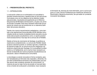 1. – PRESENTACIÓN DEL PROYECTO.

1.1.- INTRODUCCIÓN.                                               la formación de técnicos de nivel intermedio, por lo cual se pro-
                                                                  pone un Liceo Técnico Profesional que imparta las carreras de
La educación chilena se ve enfrentada en la actualidad a          Electricidad y Mecánica Automotriz, las que están en constante
grandes transformaciones y desafíos tanto en las estructuras      innovación tecnológica.
curriculares como en los objetivos de los distintos niveles
educacionales, impulsados principalmente por la Reforma
Educacional del Ministerio de Educación y el paso a la Jorna-
da Escolar Completa. Esto hace necesario reformular los es-
pacios de manera que se transformen en un elemento facili-
tador del proceso educativo.

Frente a los nuevos requerimientos pedagógicos, como tam-
bién a las aspiraciones socioculturales de las distintas comu-
nidades donde se inserta el establecimiento educativo se pre-
senta este proyecto arquitectónico como un aporte social al
nivel socioeconómico mas bajo de la comuna de la Peñaflor.

Debido al forma de crecimiento de Santiago, la periferia se
reestructura constantemente. La comuna de Peñaflor desde
la época colonial ha tenido un carácter agrícola y residencial.
Al avanzar el siglo XX, la comuna se ha ido integrando a la
dinámica urbana del gran Santiago. En la actualidad ha afian-
zando su rol habitacional, por lo cual se hace necesario po-
tenciar el desarrollo de nuevos proyectos arquitectónicos de
educación, salud e infraestructura comunitaria.

La tecnología va siendo renovada en forma constante, para
ser reemplazada por fórmulas más originales y eficientes. Es
por esto fundamental la formación de profesionales que pue-
dan asumir esta constante recambio de conocimiento. La
creencia de que la mejor forma de acceder al mercado labo-
ral es a través de la educación universitaria, hace necesario


                                                                                                                                      3
 