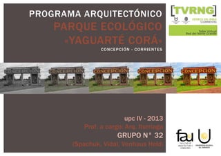 PROGRAMA ARQUITECTÓNICO
PARQUE ECOLÓGICO
«YAGUARTÉ CORÁ»
CONCEPCIÓN - CORRIENTES
upc IV - 2013
Prof. a cargo: Arq. Iturriaga
GRUPO N° 32
(Spachuk, Vidal, Venhaus Held)
 