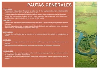 PAUTAS GENERALES
FUNCIONALES
• Proporcionar independecia funcional a cada uno de los equipamientos. Pero relacionandolos
ocacionalmente para el apoyo y trabajo en conjunto.
• Generar una estructura del conjunto de fácli lectura para la orientación sencilla de los visitantes.
• Brindar las comodidades propias de un Parque Ecológico de vanguardia, pero respetando y
posbilitando la experimentación de las formas de vida locales.
ESPACIALES
• Aprovechar al máximo las condiciones naturales. Haciendo a la naturaleza partícipe de los espacios
interiores.
• Concebir al paisaje como el principal aspecto de lujo. Utilizando a la arquitectura como marco para
el desarrollo de actividades que potencien dicho lujo
MORFOLOGICOS
• Potenciar las morfologías que se incerten en el entorno natural. Sin quitarle el protagonismo al
mismo.
SIMBOLICOS:
• Generar una imagen institucional de todos los edificios, para poder identificarlos como uma
conjunto.
• Buscar identificación de los diseños con las caracterísitcas de la naturaleza circundante.
TECNOLOGICOS:
• Generar estrategias tecnológicas para salvar las limitaciones geograficas y aprovechar al máximo
las condiciones que ofrece la naturaleza.
• Fomentar el uso de recursos de manera sustentable. Generando el menor impacto posible sobre el
entorno.
 