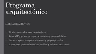 Programa
arquitectónico
I. AREA DE ASIENTOS
1. Gradas generales para espectadores
2. Zona VIP y palcos para patrocinadores y personalidades
3. Suites corporativas para empresas y grupos privados
4. Áreas para personal con discapacidad y asientos adaptados
 