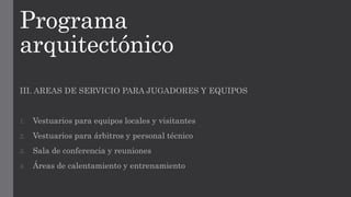Programa
arquitectónico
III. AREAS DE SERVICIO PARA JUGADORES Y EQUIPOS
1. Vestuarios para equipos locales y visitantes
2. Vestuarios para árbitros y personal técnico
3. Sala de conferencia y reuniones
4. Áreas de calentamiento y entrenamiento
 