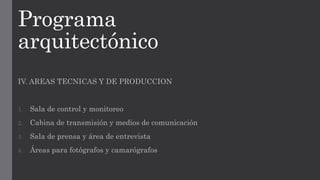 Programa
arquitectónico
IV. AREAS TECNICAS Y DE PRODUCCION
1. Sala de control y monitoreo
2. Cabina de transmisión y medios de comunicación
3. Sala de prensa y área de entrevista
4. Áreas para fotógrafos y camarógrafos
 