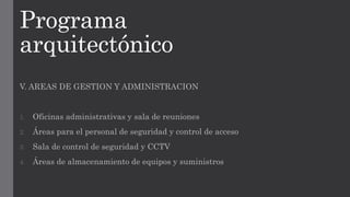 Programa
arquitectónico
V. AREAS DE GESTION Y ADMINISTRACION
1. Oficinas administrativas y sala de reuniones
2. Áreas para el personal de seguridad y control de acceso
3. Sala de control de seguridad y CCTV
4. Áreas de almacenamiento de equipos y suministros
 