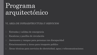 Programa
arquitectónico
VI. AREA DE INFRAESTRUCTURA Y SERVICIOS
1. Entradas y salidas de emergencia
2. Escaleras y pasillos de circulación
3. Ascensores y rampas para personas con discapacidad
4. Estacionamiento y áreas para trasporte publico
5. Áreas técnicas para servicios de electricidad, agua y telecomunicaciones
 