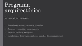 Programa
arquitectónico
VII. AREAS EXTERIORES
1. Entradas de acceso peatonal y vehicular
2. Áreas de recreación y esparcimiento
3. Espacios verdes y paisajismo
4. Instalaciones deportivas auxiliares (canchas de entrenamiento)
 