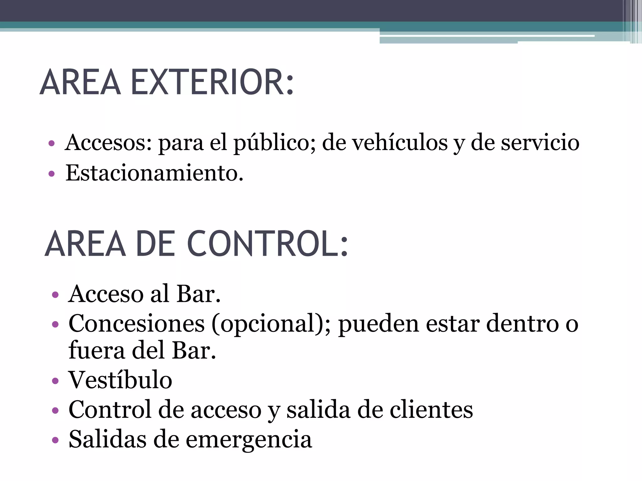 AREA EXTERIOR:
• Accesos: para el público; de vehículos y de servicio
• Estacionamiento.
AREA DE CONTROL:
• Acceso al Bar.
• Concesiones (opcional); pueden estar dentro o
fuera del Bar.
• Vestíbulo
• Control de acceso y salida de clientes
• Salidas de emergencia