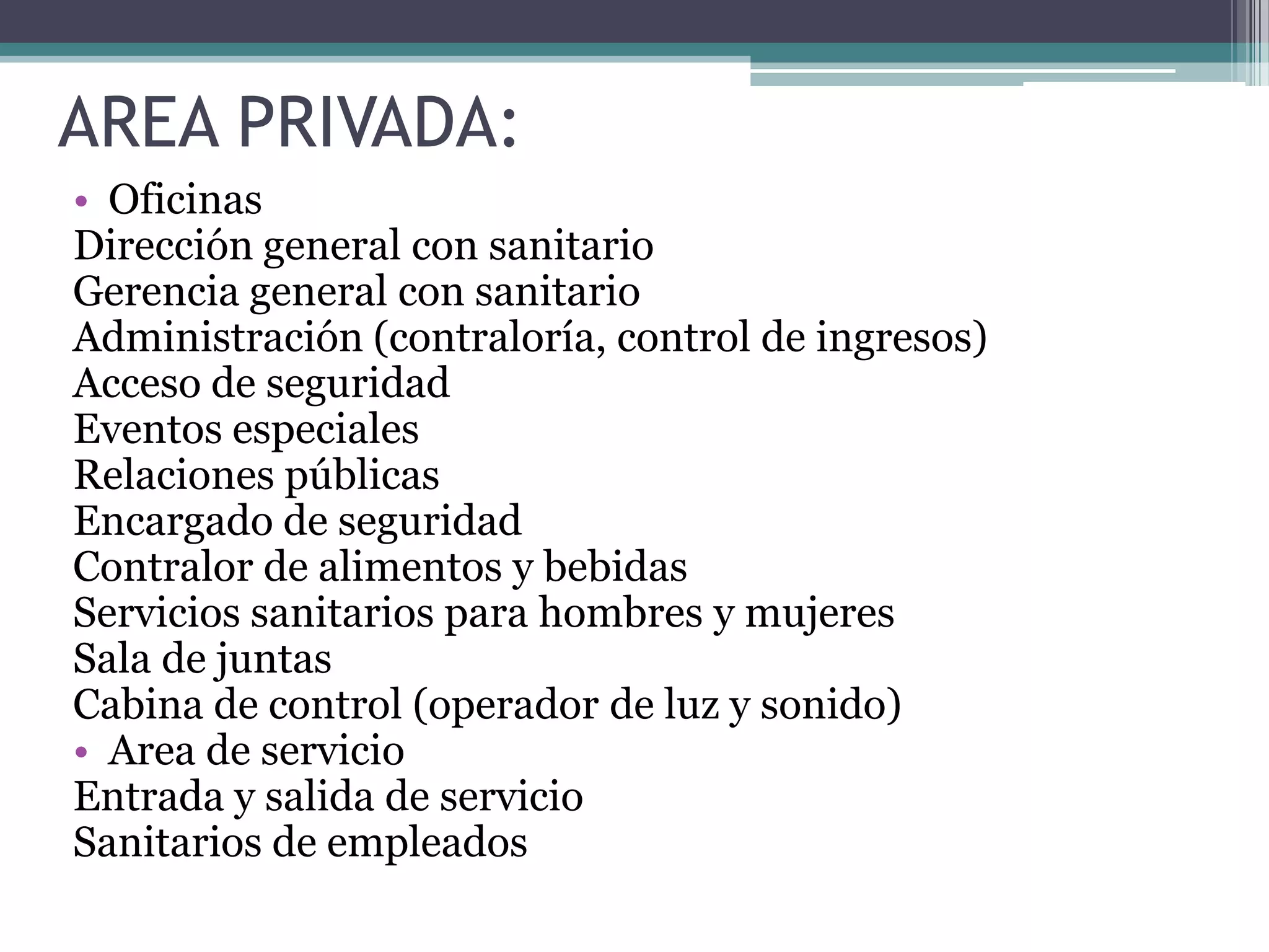 AREA PRIVADA:
• Oficinas
Dirección general con sanitario
Gerencia general con sanitario
Administración (contraloría, control de ingresos)
Acceso de seguridad
Eventos especiales
Relaciones públicas
Encargado de seguridad
Contralor de alimentos y bebidas
Servicios sanitarios para hombres y mujeres
Sala de juntas
Cabina de control (operador de luz y sonido)
• Area de servicio
Entrada y salida de servicio
Sanitarios de empleados