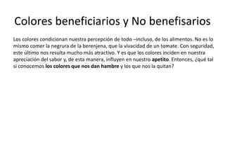 Colores beneficiarios y No benefisarios
Los colores condicionan nuestra percepción de todo –incluso, de los alimentos. No es lo
mismo comer la negrura de la berenjena, que la vivacidad de un tomate. Con seguridad,
este último nos resulta mucho más atractivo. Y es que los colores inciden en nuestra
apreciación del sabor y, de esta manera, influyen en nuestro apetito. Entonces, ¿qué tal
si conocemos los colores que nos dan hambre y los que nos la quitan?
 