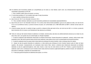 23. Os sanitários para funcionários poderão ser compartilhados por 02 (dois) ou mais Setores, assim como, seu dimensionamento dependerá da
necessidade (capacidade) da UPA 24h:
I – Para o sanitário coletivo deve ser previsto, no mínimo:
a) 01 (uma) bacia sanitária e 01 (um) lavatório para cada 10 (dez) funcionários.
II – para o sanitário individual deve ser previsto:
a) área mínima de 1.60 m² com dimensão mínima de 1.20 m.
III – Para o sanitário individual, destinado ao uso de funcionários portadores de necessidades especiais/deficiência:
a) área mínima de 3.20 m² com dimensão mínima de 1.70 m (onde a área interna deverá possibilitar o giro de uma cadeira de rodas, com raio livre de
0.75 m de circunferência inscrita, e provido de barras de apoio), em conformidade com a NBR 9050:2004 da ABNT e demais normas locais em
vigência;
b) a porta de acesso deve abrir no sentido de fuga ou permitir a retirada da folha pelo lado de fora, com vão livre de 0.80 m, no mínimo, provida de
barra horizontal a 90 cm do piso e com fechaduras do tipo alavanca (ou similares).
24. Tendo em vista que não haverá entrada de cadáveres na Unidade, somente saída, esta deve ser preferencialmente exclusiva por se tratar de uma
área crítica, isto é, com grande risco de contaminação (ou infecção hospitalar):
I – A saída de cadáveres está diretamente relacionada ao ambiente denominado “Guarda temporária de cadáveres”, portanto, ambos devem estar
localizados juntos. Não sendo possível saída exclusiva para cadáveres, esta poderá ocorrer junto ao acesso/saída de serviços/funcionários;
II – A saída de cadáveres deve ter acesso direto à área externa de embarque do serviço funerário, onde o embarque deve ser coberto;
III – Apesar da sala de guarda temporária de cadáveres e a área externa para embarque de carro funerário fazerem parte do Setor de Apoio
Logístico, não precisam, necessariamente, ser localizados neste mesmo Setor, devido o ambiente estar diretamente relacionado às atividades
realizadas na sala de urgência/emergência, onde nesta, haverá o maior risco de morte dentro da UPA 24h. Portanto, a guarda temporária de
cadáveres, assim como o embarque de carro funerário devem estar próximos da sala de urgência/emergência, podendo inclusive, ser localizada em
área externa à edificação, a depender da necessidade local;
IV – A sala para guarda temporária de cadáveres deve possuir, no mínimo:
 