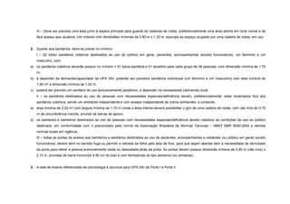III – Deve ser prevista uma área junto à espera principal para guarda de cadeiras de rodas, preferencialmente uma área aberta em local visível e de
fácil acesso aos usuários. Um módulo com dimensões mínimas de 0.80 m x 1.20 m, equivale ao espaço ocupado por uma cadeira de rodas, em uso.
2. Quanto aos sanitários, deve-se prever no mínimo:
I – 02 (dois) sanitários coletivos destinados ao uso do público em geral, pacientes, acompanhantes (exceto funcionários), um feminino e um
masculino, com:
a) os sanitários coletivos deverão possuir no mínimo = 01 bacia sanitária e 01 lavatório para cada grupo de 06 pessoas, com dimensão mínima de 1.70
m;
b) a depender da demanda/capacidade da UPA 24h, poderão ser previstos sanitários individuais (um feminino e um masculino) com área mínima de
1.60 m² e dimensão mínima de 1.20 m;
c) poderá ser previsto um sanitário de uso exclusivamente pediátrico, a depender na necessidade (demanda) local.
II – os sanitários destinados ao uso de pessoas com necessidades especiais/deficiência devem, preferencialmente, estar localizados fora dos
sanitários coletivos, sendo um ambiente independente e com acesso independente de outros ambientes, e contendo:
a) área mínima de 3.20 m² com largura mínima de 1.70 m (onde a área interna deverá possibilitar o giro de uma cadeira de rodas, com raio livre de 0.75
m de circunferência inscrita, provido de barras de apoio);
b) os sanitários e banheiros destinados ao uso de pessoas com necessidades especiais/deficiência devem viabilizar as condições de uso ao público
destinado, em conformidade com o preconizado pela norma da Associação Brasileira de Normas Técnicas – ABNT NBR 9050:2004 e demais
normas locais em vigência.
III – todas as portas de acesso aos banheiros e sanitários destinados ao uso de pacientes, acompanhantes e visitantes (ou público em geral) exceto
funcionários, devem abrir no sentido fuga ou permitir a retirada da folha pelo lado de fora, para que sejam abertas sem a necessidade de derrubada
da porta para retirar a pessoa eventualmente caída ou desmaiada atrás da porta. As portas devem possuir dimensão mínima de 0.80 m (vão livre) x
2.10 m, providas de barra horizontal à 90 cm do piso e com fechaduras do tipo alavanca (ou similares).
3. A sala de exame diferenciada de odontologia é opcional para UPA 24h de Porte I e Porte II.
 