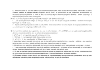I – Neste caso deverá ser consultada a Resolução da Diretoria Colegiada (RDC nº 50, de 21 de fevereiro de 2002, vide item B.7 do capítulo
Condições ambientais de controle de infecção); vide Portaria MS/GAB nº 1.312, de 30 de novembro de 2000, sobre normas de cadastramento dos
laboratórios de histocompatibilidade no âmbito do SUS; vide norma da Agência Nacional de Vigilância Sanitária – ANVISA sobre sangue e
hemocomponentes; e demais normas locais vigentes.
11. Deve ser previsto um posto de enfermagem/prescrição médica para cada 12 leitos de observação:
I – A sala de serviços deve ser contígua (ou anexa) ao posto, por ser uma área de apoio à equipe de assistência, e provida de recursos para
higienização das mãos da equipe;
II – O posto de enfermagem poderá ser dividido em sub-unidades. Neste caso deve haver ao menos uma sala de serviços a cada 30 leitos. Estas
sub-unidades podem ter variações quanto à dimensão mínima.
12. O número mínimo de leitos de observação coletiva deve estar em conformidade com o Porte da UPA 24h, bem como, a divisão entre o público adulto
(feminino e masculino) e pediátrico, deve ser conforme demanda (necessidade) local:
I – UPA Porte – I = com capacidade total de 06 (seis) leitos, no mínimo;
II – UPA Porte – II = com capacidade total de 09 (nove) leitos, no mínimo;
III – UPA Porte – III = com capacidade total de 13 (treze) leitos, no mínimo.
É desejável que haja uma separação física entre as salas de observação coletiva de adultos (feminina e masculina) e pediátrica, e seus respectivos
banheiros, mesmo com número reduzido de leitos de observação, visando humanização dos espaços:
I – Admite-se uma única sala coletiva de observação para homens e mulheres, desde que o número total de leitos seja menor ou igual a 12 (doze);
II – A sala de observação pediátrica coletiva separada da de adultos é opcional quando o número total de leitos de observação for menor ou igual a
06 (seis). Neste caso, os leitos pediátricos poderão estar dentro da sala coletiva de observação de adulto;
III – As salas de observação coletiva (adulto e pediátrica) devem ser providas de dispositivos de vedação visual entre os leitos, não podendo ser fixos
tais como: cortinas; biombos; entre outras soluções e que permitam a privacidade dos pacientes, sempre que necessário;
IV – É desejável que sejam previstos recursos para higienização das mãos destinados aos pacientes e eventuais acompanhantes, dentro das salas
de observação coletiva, em local de fácil acesso e utilização, visando minimizar os riscos de contaminação.
 