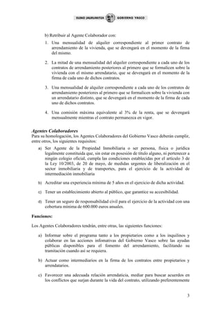 b) Retribuir al Agente Colaborador con:
        1. Una mensualidad de alquiler correspondiente al primer contrato de
           arrendamiento de la vivienda, que se devengará en el momento de la firma
           del mismo.

        2. La mitad de una mensualidad del alquiler correspondiente a cada uno de los
           contratos de arrendamiento posteriores al primero que se formalicen sobre la
           vivienda con el mismo arrendatario, que se devengará en el momento de la
           firma de cada uno de dichos contratos.

        3. Una mensualidad de alquiler correspondiente a cada uno de los contratos de
           arrendamiento posteriores al primero que se formalicen sobre la vivienda con
           un arrendatario distinto, que se devengará en el momento de la firma de cada
           uno de dichos contratos.

        4. Una comisión máxima equivalente al 3% de la renta, que se devengará
           mensualmente mientras el contrato permanezca en vigor.


Agentes Colaboradores
Para su homologación, los Agentes Colaboradores del Gobierno Vasco deberán cumplir,
entre otros, los siguientes requisitos:
   a)   Ser Agente de la Propiedad Inmobiliaria o ser persona, física o jurídica
        legalmente constituida que, sin estar en posesión de título alguno, ni pertenecer a
        ningún colegio oficial, cumpla las condiciones establecidas por el artículo 3 de
        la Ley 10/2003, de 20 de mayo, de medidas urgentes de liberalización en el
        sector inmobiliaria y de transportes, para el ejercicio de la actividad de
        intermediación inmobiliaria
   b)   Acreditar una experiencia mínima de 5 años en el ejercicio de dicha actividad.

   c)   Tener un establecimiento abierto al público, que garantice su accesibilidad.

   d)   Tener un seguro de responsabilidad civil para el ejercicio de la actividad con una
        cobertura mínima de 600.000 euros anuales.

Funciones:

Los Agentes Colaboradores tendrán, entre otras, las siguientes funciones:

   a) Informar sobre el programa tanto a los propietarios como a los inquilinos y
      colaborar en las acciones infomativas del Gobierno Vasco sobre las ayudas
      públicas disponibles para el fomento del arrendamiento, facilitando su
      tramitación cuando así se requiera.

   b) Actuar como intermediarios en la firma de los contratos entre propietarios y
      arrendatarios.

   c) Favorecer una adecuada relación arrendaticia, mediar para buscar acuerdos en
      los conflictos que surjan durante la vida del contrato, utilizando preferentemente


                                                                                         3
 