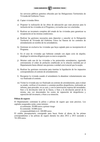 los servicios públicos gratuitos ofrecidos por las Delegaciones Territoriales de
       Vivienda del Gobierno Vasco.

   d) Captar viviendas libres

   e) Proponer la realización de las obras de adecuación que sean precisas para la
      inclusión de las viviendas en el Programa y revisarlas una vez concluidas.

   f) Realizar un inventario completo del estado de las viviendas para garantizar su
      recuperación en las mismas condiciones.

   g) Realizar las gestiones necesarias para depositar y cancelar en la Delegación
      Territorial de Vivienda del Gobierno Vasco las fianzas de los contratos de
      arrendamiento en nombre de los arrendadores.

   h) Gestionar en exclusiva las viviendas que haya captado para su incorporación al
      Programa.

   i) En el caso de viviendas que hubieran contado con algún ciclo de alquiler,
      desplegar la máxima diligencia para su nueva ocupación.

   j) Mostrar cada una de las viviendas a los potenciales arrendatarios, siguiendo
      estrictamente el orden de prelación establecido en la relación remitida por el
      Departamento hasta obtener una persona o unidad convivencial que la acepte.

   k) Realizar las gestiones necesarias para tramitar la liquidación de los impuestos
      correspondientes al contrato de arrendamiento.

   l) Recuperar la vivienda cuando el arrendatario la abandone voluntariamente una
      vez finalizado el contrato.

   m) Visitar la vivienda una vez finalizado un contrato de arrendamiento, para evaluar
      su estado, verificar el inventario y constatar posibles desperfectos, realizando un
      informe, para proceder, en su caso, y con la autorización expresa del arrendador,
      bien a la devolución total de la fianza, o bien a la devolución parcial de la
      misma, una vez descontados los costes de reparación de desperfectos y
      reposición del inventario, o bien a su retención.

Pólizas de seguros
El Departamento contratará la póliza o pólizas de seguro que sean precisos. Los
capitales asegurados serán, como mínimo:
        a) continente: 50.000 euros a primer riesgo
        b) contenido: 10.000 euros
        c) responsabilidad civil: 180.000 euros
El crédito presupuestario consignado para hacer frente al abono de las primas
correspondientes a las pólizas de seguro durante los años 2012 y 2013 asciende a
761.094 euros.




                                                                                       4
 