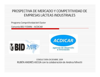 PROSPECTIVA DE MERCADO Y COMPETITIVIDAD DE
      EMPRESAS LÁCTEAS INDUSTRIALES
Programa Competitividad del Cluster
Convenio BID/ FOMIN – ACDICAR




                         CONSULTORÍA DICIEMBRE 2009
     RUBÉN ANDRÉS ASCÚA con la colaboración de Andrea Minetti
 