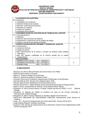 UNIVERSIDAD LIBRE
SEDE EL BOSQUE
FACULTAD DE CIENCIAS ECONÓMICAS ADMINISTRATIVAS Y CONTABLES
SÉPTIMO SEMESTRE
PROFESOR: JAVIER EDUARDO LOBO MARIOTI
5
06
LA EVIDENCIA EN AUDITORIA
 Definición.
 Cualidades de la evidencia.
 NIA 500. Evidencia de Auditoria
 NIA 505. Confirmaciones Externas
 Muestreo en auditoria.
 Clases de muestreo.
 Evaluación de la muestra
7
07
FUNDAMENTACIÓN DE LOS PAPELES DE TRABAJO DEL AUDITOR
 Conceptualización
 Objetivos
 NIA 230. Documentación de Auditoria
 Clasificación y organización de los papeles de trabajo.
 Diseño y manejo de los papeles de trabajo
9
08
CONCEPTUALIZACIÓN DEL INFORME Y OPINIÓN DEL AUDITOR
 Fundamentos.
 Clases de informes.
 Clases de opinión.
 NIA 700.Formación de la opinión y emisión de auditoría sobre estados
financieros.
 NIA 705. Opinión modificada en el informe emitido por al auditor
Independiente.
6
EVALUACIONES
PRIMERA EVALUACIÓN 30% 28/08/2017
SEGUNDA EVALUACIÓN 30% 02/10/2017
EXAMEN FINAL 40% 14/11/2017
6
IX BIBLIOGRAFÍA
 Barquero, M. (2013). Manual Práctico de Control Interno. Ed. Prefite.
 Base de datos e-library y proquest
 Blanco,Y. Auditoría Integral. Ecoe Ediciones.
 Blanco,Y. Manual de Auditoría y Revisoría Fiscal
 Consejo Técnico de la Contaduría. Disposiciones Profesionales. Ecoe Ediciones
 Decreto 2420 de 2015. Decreto Único Reglamentario- DUR
 Decreto 2496 de 2015- Modificación al Decreto 2620 de 2015
 Decreto 302 de 2015. Reglamentación de las Normas Internacionales de Aseguramiento
 Espino. (2014). Fundamentos de Auditoría. Grupo Editorial Patria. México.
 Estupiñan, R. (2015) Control Interno y Fraudes. Análisis del Informe COSO I, II y III. Editorial
Roesga.
 Estupiñan, R. Papeles de Trabajo en Auditoria con base en las normas nacionales e
Internacionales. Editorial Roesga.
 Estupiñán. R. (2007) Pruebas Selectivas en Auditoria. Bogotá. Ecoe ediciones.
 INSTITUTO MEXICANO DE CONTADORES PÚBLICOS. Declaraciones sobre Normas de
Auditoria.
 Legis S.A. Normas de Aseguramiento de la Información-NAI. Decreto 302 de 2015.
 Legis Editores Régimen Contable Colombiano.
 Legis S.A. NAI- Normas de Aseguramiento de la Información- Decreto Único Reglamentario 2420
de 2015 actualizado. 2017
 