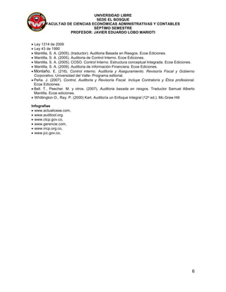 UNIVERSIDAD LIBRE
SEDE EL BOSQUE
FACULTAD DE CIENCIAS ECONÓMICAS ADMINISTRATIVAS Y CONTABLES
SÉPTIMO SEMESTRE
PROFESOR: JAVIER EDUARDO LOBO MARIOTI
6
 Ley 1314 de 2009
 Ley 43 de 1990
 Mantilla, S. A. (2005). (traductor). Auditoria Basada en Riesgos. Ecoe Ediciones.
 Mantilla, S. A. (2005). Auditoria de Control Interno. Ecoe Ediciones.
 Mantilla, S. A. (2005). COSO. Control Interno. Estructura conceptual Integrada. Ecoe Ediciones.
 Mantilla, S. A. (2009). Auditoria de información Financiera. Ecoe Ediciones.
 Montaño. E. (216). Control interno. Auditoria y Aseguramiento. Revisoría Fiscal y Gobierno
Corporativo. Universidad del Valle- Programa editorial.
 Peña. J. (2007). Control, Auditoria y Revisoría Fiscal. Incluye Contraloría y Ética profesional.
Ecoe Ediciones.
 Bell. T., Peecher. M. y otros. (2007). Auditoria basada en riesgos. Traductor Samuel Alberto
Mantilla. Ecoe ediciones.
 Whittington O., Ray. P. (2000) Kart. Auditoría un Enfoque Integral (12a ed.). Mc.Graw Hill
Infografías
 www.actualicese.com,
 www.auditool.org.
 www.ctcp.gov.co,
 www.gerencie.com,
 www.incp.org.co,
 www.jcc.gov.co,
 