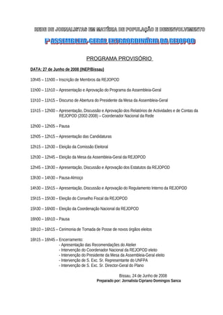 PROGRAMA PROVISÓRIO
DATA: 27 de Junho de 2008 (INEP/Bissau)
10h45 – 11h00 – Inscrição de Membros da REJOPOD
11h00 – 11h10 – Apresentação e Aprovação do Programa da Assembleia-Geral
11h10 – 11h15 – Discurso de Abertura do Presidente da Mesa da Assembleia-Geral
11h15 – 12h00 – Apresentação, Discussão e Aprovação dos Relatórios de Actividades e de Contas da
REJOPOD (2002-2008) – Coordenador Nacional da Rede
12h00 – 12h05 – Pausa
12h05 – 12h15 – Apresentação das Candidaturas
12h15 – 12h30 – Eleição da Comissão Eleitoral
12h30 – 12h45 – Eleição da Mesa da Assembleia-Geral da REJOPOD
12h45 – 13h30 – Apresentação, Discussão e Aprovação dos Estatutos da REJOPOD
13h30 – 14h30 – Pausa-Almoço
14h30 – 15h15 – Apresentação, Discussão e Aprovação do Regulamento Interno da REJOPOD
15h15 – 15h30 – Eleição do Conselho Fiscal da REJOPOD
15h30 – 16h00 – Eleição da Coordenação Nacional da REJOPOD
16h00 – 16h10 – Pausa
16h10 – 16h15 – Cerimonia de Tomada de Posse de novos órgãos eleitos
16h15 – 16h45 – Encerramento:
- Apresentação das Recomendações do Atelier
- Intervenção do Coordenador Nacional da REJOPOD eleito
- Intervenção do Presidente da Mesa da Assembleia-Geral eleito
- Intervenção de S. Exc. Sr. Representante do UNFPA
- Intervenção de S. Exc. Sr. Director-Geral do Plano
Bissau, 24 de Junho de 2008
Preparado por: Jornalista Cipriano Domingos Sanca

 