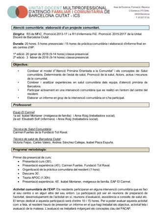 Atenció comunitària: elaboració d’un projecte comunitari.
Dirigit a: R3 de MFiC. Promoció 2013-17 i a R1 d’infermeria FiC. Promoció 2015-2017 de la Unitat
Docent de Barcelona Ciutat.
Durada: 20 hores. 5 hores presencials i 15 hores de pràctica comunitària i elaboració d’informe final en
els centres d’AP.
1ª edició: 20 gener de 2016 (9-14 hores) classe presencial.
2ª edició: 3 febrer de 2016 (9-14 hores) classe presencial.
.
Objectius:
• Conèixer el model d’”Atenció Primària Orientada a la Comunitat” i els conceptes de: Salut
comunitària, Determinants de l’estat de salut, Promoció de la salut, Actors, actius i recursos
de la comunitat.
• Conèixer i analitzar experiències en salut comunitària dels equips d’atenció primària de
Barcelona.
• Participar activament en una intervenció comunitària que es realitzi en l’entorn del centre del
resident.
• Elaborar un informe en grup de la intervenció comunitària on s’ha participat.
Professorat:
Equip El Carmel:
1a ed: Isabel Montaner (metgessa de família) i Anna Roig (treballadora social).
2a ed: Elisabeth Solf (infermera) i Anna Roig (treballadora social).
Tècnica de Salut Comunitària:
Carmen Fuertes de la Fundació Tot Raval.
Tècnics de salut de Barcelona Ciutat:
Victoria Feijoo, Carles Valero, Andrea Sánchez Callejas, Isabel Plaza Espuña.
Programa/ metodologia:
Primer dia presencial de curs:
 Presentació curs (30’).
 Presentació experiència (45’). Carmen Fuertes. Fundació Tot Raval.
 Organització de la pràctica comunitària del resident (1 hora).
 Descans 30’.
 Teoria APOC (1.30h).
 Presentació experiència: 45’. Isabel Montaner, metgessa de família. EAP El Carmel.
Activitat comunitària de l’EAP: Els residents participaran en alguna intervenció comunitària que es faci
al seu centre o en algun altre del seu entorn. La participació pot ser en reunions de preparació de
l’activitat, desenvolupament de l’activitat en sí, reunions d’avaluació, assistència a consells de salut etc.
El temps dedicat a aquesta participació serà d’entre 10 i 15 hores. Per a poder avaluar aquesta activitat
com a feta, el resident haurà de presentar un informe en el que hagi treballat els objectius, activitat feta i
avaluació de la mateixa. L’avaluació es treballarà mitjançant els conceptes clau del PACAP.
 