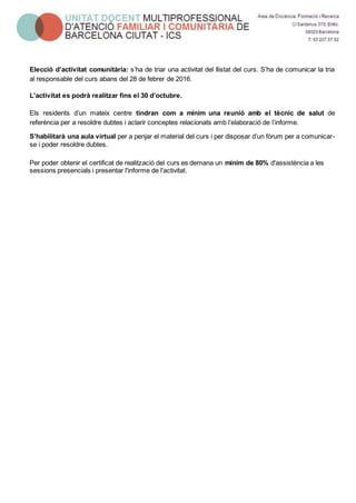 Elecció d’activitat comunitària: s’ha de triar una activitat del llistat del curs. S’ha de comunicar la tria
al responsable del curs abans del 28 de febrer de 2016.
L’activitat es podrà realitzar fins el 30 d’octubre.
Els residents d’un mateix centre tindran com a mínim una reunió amb el tècnic de salut de
referència per a resoldre dubtes i aclarir conceptes relacionats amb l’elaboració de l’informe.
S’habilitarà una aula virtual per a penjar el material del curs i per disposar d’un fòrum per a comunicar-
se i poder resoldre dubtes.
Per poder obtenir el certificat de realització del curs es demana un mínim de 80% d'assistència a les
sessions presencials i presentar l'informe de l'activitat.
 