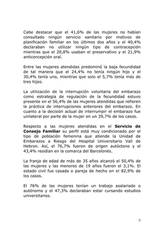 9
Cabe destacar que el 41,6% de las mujeres no habían
consultado ningún servicio sanitario por motivos de
planificación familiar en los últimos dos años y el 40,4%
declaraban no utilizar ningún tipo de contracepción
mientras que el 20,8% usaban el preservativo y el 21,9%
anticoncepción oral.
Entre las mujeres atendidas predominó la baja fecundidad
de tal manera que el 24,4% no tenía ningún hijo y el
30,4% tenía uno, mientras que solo el 5,7% tenía más de
tres hijos.
La utilización de la interrupción voluntaria del embarazo
como estrategia de regulación de la fecundidad estuvo
presente en el 56,4% de las mujeres atendidas que refieren
la práctica de interrupciones anteriores del embarazo. En
cuanto a la decisión actual de interrumpir el embarazo fue
unilateral por parte de la mujer en un 39,7% de los casos.
Respecto a las mujeres atendidas en el Servicio de
Consejo Familiar su perfil está muy condicionado por el
tipo de población femenina que atiende la Unidad de
Embarazos a Riesgo del Hospital Universitario Vall de
Hebron. Así, el 76,7% fueron de origen autóctono y el
43,4% residían en la comarca del Barcelonés.
La franja de edad de más de 35 años alcanzó el 50,4% de
las mujeres y las menores de 19 años fueron el 3,1%. El
estado civil fue casada o pareja de hecho en el 82,9% de
los casos.
El 76% de las mujeres tenían un trabajo asalariado o
autónomo y el 47,3% declaraban estar cursando estudios
universitarios.
 