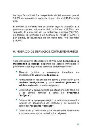 10
La baja fecundidad fue mayoritaria de tal manera que el
55,8% de las mujeres no tenía ningún hijo y el 30,2% tenía
uno.
El motivo de consulta fue en primer lugar la atención a la
post-interrupción voluntaria del embarazo (38,8%), en
segundo, la existencia de un embarazo a riesgo (30,2%),
en tercero, la atención a un neonato de riesgo (16,3%) y
por último, la ocurrencia de un óbito fetal y/o neonatal
(14,7%).
6. MOSAICO DE SERVICIOS COMPLEMENTARIOS
Todas las mujeres atendidas en el Programa Atención a la
Maternidad a Riesgo disponen de acceso inmediato y
preferente a los siguientes servicios complementarios:
 Atención jurídica y psicológica inmediata en
situaciones de violencia de pareja.
 Participación el los grupos de apoyo y orientación para
madres inmigrantes y para madres jóvenes y
adolescentes de todos los orígenes.
 Orientación y apoyo jurídico en situaciones de conflicto
y de cambio familiar a cargo del Programa
“Brújula”.
 Orientación y apoyo psicológico para la vida personal y
familiar en situaciones de conflicto y de cambio a
cargo del Programa “Brújula”.
 Orientación y derivación para necesidades formativas
y laborales a mujeres de todos los orígenes.
 