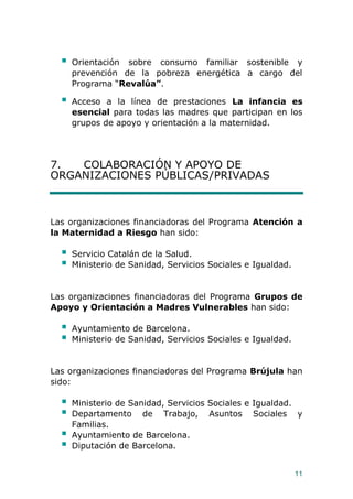 11
 Orientación sobre consumo familiar sostenible y
prevención de la pobreza energética a cargo del
Programa “Revalúa”.
 Acceso a la línea de prestaciones La infancia es
esencial para todas las madres que participan en los
grupos de apoyo y orientación a la maternidad.
7. COLABORACIÓN Y APOYO DE
ORGANIZACIONES PÚBLICAS/PRIVADAS
Las organizaciones financiadoras del Programa Atención a
la Maternidad a Riesgo han sido:
 Servicio Catalán de la Salud.
 Ministerio de Sanidad, Servicios Sociales e Igualdad.
Las organizaciones financiadoras del Programa Grupos de
Apoyo y Orientación a Madres Vulnerables han sido:
 Ayuntamiento de Barcelona.
 Ministerio de Sanidad, Servicios Sociales e Igualdad.
Las organizaciones financiadoras del Programa Brújula han
sido:
 Ministerio de Sanidad, Servicios Sociales e Igualdad.
 Departamento de Trabajo, Asuntos Sociales y
Familias.
 Ayuntamiento de Barcelona.
 Diputación de Barcelona.
 