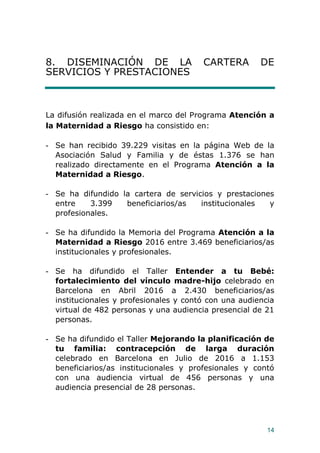 14
8. DISEMINACIÓN DE LA CARTERA DE
SERVICIOS Y PRESTACIONES
La difusión realizada en el marco del Programa Atención a
la Maternidad a Riesgo ha consistido en:
- Se han recibido 39.229 visitas en la página Web de la
Asociación Salud y Familia y de éstas 1.376 se han
realizado directamente en el Programa Atención a la
Maternidad a Riesgo.
- Se ha difundido la cartera de servicios y prestaciones
entre 3.399 beneficiarios/as institucionales y
profesionales.
- Se ha difundido la Memoria del Programa Atención a la
Maternidad a Riesgo 2016 entre 3.469 beneficiarios/as
institucionales y profesionales.
- Se ha difundido el Taller Entender a tu Bebé:
fortalecimiento del vínculo madre-hijo celebrado en
Barcelona en Abril 2016 a 2.430 beneficiarios/as
institucionales y profesionales y contó con una audiencia
virtual de 482 personas y una audiencia presencial de 21
personas.
- Se ha difundido el Taller Mejorando la planificación de
tu familia: contracepción de larga duración
celebrado en Barcelona en Julio de 2016 a 1.153
beneficiarios/as institucionales y profesionales y contó
con una audiencia virtual de 456 personas y una
audiencia presencial de 28 personas.
 