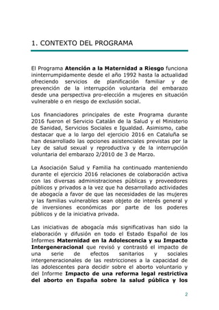 2
1. CONTEXTO DEL PROGRAMA
El Programa Atención a la Maternidad a Riesgo funciona
ininterrumpidamente desde el año 1992 hasta la actualidad
ofreciendo servicios de planificación familiar y de
prevención de la interrupción voluntaria del embarazo
desde una perspectiva pro-elección a mujeres en situación
vulnerable o en riesgo de exclusión social.
Los financiadores principales de este Programa durante
2016 fueron el Servicio Catalán de la Salud y el Ministerio
de Sanidad, Servicios Sociales e Igualdad. Asimismo, cabe
destacar que a lo largo del ejercicio 2016 en Cataluña se
han desarrollado las opciones asistenciales previstas por la
Ley de salud sexual y reproductiva y de la interrupción
voluntaria del embarazo 2/2010 de 3 de Marzo.
La Asociación Salud y Familia ha continuado manteniendo
durante el ejercicio 2016 relaciones de colaboración activa
con las diversas administraciones públicas y proveedores
públicos y privados a la vez que ha desarrollado actividades
de abogacía a favor de que las necesidades de las mujeres
y las familias vulnerables sean objeto de interés general y
de inversiones económicas por parte de los poderes
públicos y de la iniciativa privada.
Las iniciativas de abogacía más significativas han sido la
elaboración y difusión en todo el Estado Español de los
Informes Maternidad en la Adolescencia y su Impacto
Intergeneracional que revisó y contrastó el impacto de
una serie de efectos sanitarios y sociales
intergeneracionales de las restricciones a la capacidad de
las adolescentes para decidir sobre el aborto voluntario y
del Informe Impacto de una reforma legal restrictiva
del aborto en España sobre la salud pública y los
 