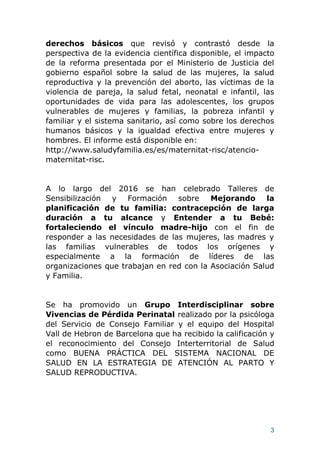 3
derechos básicos que revisó y contrastó desde la
perspectiva de la evidencia científica disponible, el impacto
de la reforma presentada por el Ministerio de Justicia del
gobierno español sobre la salud de las mujeres, la salud
reproductiva y la prevención del aborto, las víctimas de la
violencia de pareja, la salud fetal, neonatal e infantil, las
oportunidades de vida para las adolescentes, los grupos
vulnerables de mujeres y familias, la pobreza infantil y
familiar y el sistema sanitario, así como sobre los derechos
humanos básicos y la igualdad efectiva entre mujeres y
hombres. El informe está disponible en:
http://www.saludyfamilia.es/es/maternitat-risc/atencio-
maternitat-risc.
A lo largo del 2016 se han celebrado Talleres de
Sensibilización y Formación sobre Mejorando la
planificación de tu familia: contracepción de larga
duración a tu alcance y Entender a tu Bebé:
fortaleciendo el vínculo madre-hijo con el fin de
responder a las necesidades de las mujeres, las madres y
las familias vulnerables de todos los orígenes y
especialmente a la formación de líderes de las
organizaciones que trabajan en red con la Asociación Salud
y Familia.
Se ha promovido un Grupo Interdisciplinar sobre
Vivencias de Pérdida Perinatal realizado por la psicóloga
del Servicio de Consejo Familiar y el equipo del Hospital
Vall de Hebron de Barcelona que ha recibido la calificación y
el reconocimiento del Consejo Interterritorial de Salud
como BUENA PRÁCTICA DEL SISTEMA NACIONAL DE
SALUD EN LA ESTRATEGIA DE ATENCIÓN AL PARTO Y
SALUD REPRODUCTIVA.
 