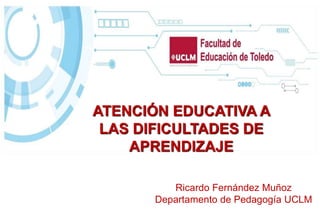 Ricardo Fernández Muñoz
Departamento de Pedagogía UCLM
ATENCIÓN EDUCATIVA A
LAS DIFICULTADES DE
APRENDIZAJE
 