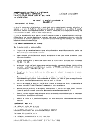 UNIVERSIDAD DE SAN CARLOS DE GUATEMALA
FACULTAD DE CIENCIAS ECONÓMICAS                                        Actualizado enero de 2013
ESCUELA DE CONTADURÍA PÚBLICA Y AUDITORÍA
1er. SEMESTRE 2013

                       PROGRAMA DEL CURSO DE AUDITORÍA III
                                 CÓDIGO 7117
1. DESCRIPCIÓN DEL CURSO:

El curso de Auditoría III, forma parte del 7º. Ciclo de la carrera de Contaduría Pública y Auditoría, y su
requisito es el curso de Auditoría II. Comprende el estudio de los objetivos de la auditoría de estados
financieros, la aplicación de los procedimientos de auditoría, la elaboración de los papeles de trabajo y el
informe final del Contador Público y Auditor Independiente.

El curso se complementa con la realización de un caso de auditoría de estados financieros de manera
independiente, que permite al estudiante poner en práctica de los conocimientos teóricos, aplicar los
procedimientos de auditoría y adiestrarse en el diseño y elaboración de papeles de trabajo, con base en la
normativa internacional de auditoría.

2. OBJETIVOS GENERALES DEL CURSO:

Que el estudiante esté en la capacidad de:

a.   Comprender la finalidad de la auditoría de estados financieros, en sus áreas de activo, pasivo, del
     patrimonio de los accionistas y resultados.

b.   Seleccionar los procedimientos de auditoría aplicables a dichas áreas, sobre la base del control
     interno en operación.

c.   Adjuntar los programas de auditoría y cuestionarios de control interno para cada rubro, referencias
     NIA 230 y NIA 315.

d.   Aplicar las formas de dejar evidencia del trabajo realizado preparando cédulas centralizadoras,
     sumarias y analíticas correspondientes, de acuerdo a la NIA 230 y dejando suficiente evidencia de
     auditoría conforme a la NIA 500 y NIA 501.

e.   Cumplir con las Normas de Control de Calidad para la realización de auditorías de estados
     financieros.

f.   Establecer con propiedad, cuáles son los estados financieros, las notas e información
     complementaria que forman parte del informe de auditoría, así como el grado de responsabilidad
     que asume el contador público y auditor, al opinar sobre los mismos.

g.   Elaborar el informe de auditoría, el cual debe contener el dictamen del auditor independiente de
     acuerdo a la NIA 700, NIA 705 y NIA 706 y los estados financieros básicos.

h.   Aplicar, mediante ejercicios de fijación de conocimientos, la temática estudiada en los anteriores
     cursos de auditoría, sobre la base de las Normas Internacionales de Auditoria 2011.

i.   Realizar un caso completo de auditoría de estados financieros que le permita poner en práctica los
     conocimientos adquiridos en este curso.

j.   Realizar el trabajo de la Auditoria, cumpliendo con todas las Normas Internacionales de Auditoria
     vigentes.

3. CONTENIDO TEMÁTICO:

3.1 AUDITORÍA DE CAJA Y BANCOS

3.2 AUDITORÍA DE CUENTAS Y DOCUMENTOS POR COBRAR

3.3 AUDITORÍA DE INVENTARIOS

3.4 AUDITORÍA DE PROPIEDAD, PLANTA Y EQUIPO

3.5 AUDITORÍA DE CARGOS DIFERIDOS Y GASTOS ANTICIPADOS




                                                                                                          1
 